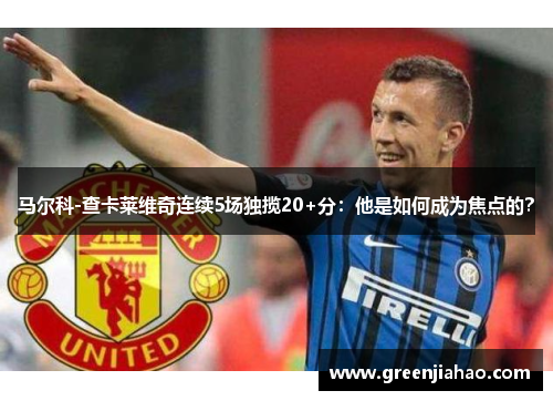 马尔科-查卡莱维奇连续5场独揽20+分：他是如何成为焦点的？